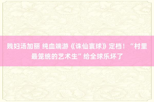 贱妇汤加丽 纯血端游《诛仙寰球》定档！“村里最笼统的艺术生”给全球乐坏了