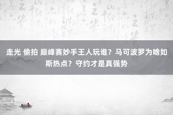 走光 偷拍 巅峰赛妙手王人玩谁？马可波罗为啥如斯热点？守约才是真强势