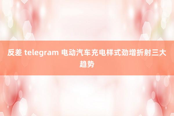 反差 telegram 电动汽车充电样式劲增折射三大趋势