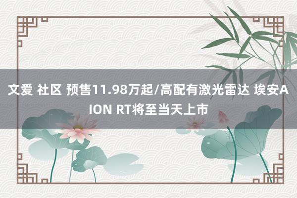 文爱 社区 预售11.98万起/高配有激光雷达 埃安AION RT将至当天上市