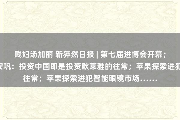 贱妇汤加丽 新猝然日报 | 第七届进博会开幕；欧莱雅会团董事长安巩：投资中国即是投资欧莱雅的往常；苹