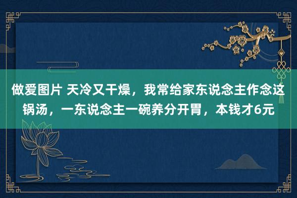 做爱图片 天冷又干燥，我常给家东说念主作念这锅汤，一东说念主一碗养分开胃，本钱才6元