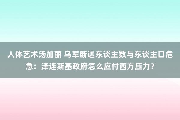 人体艺术汤加丽 乌军断送东谈主数与东谈主口危急：泽连斯基政府怎么应付西方压力？