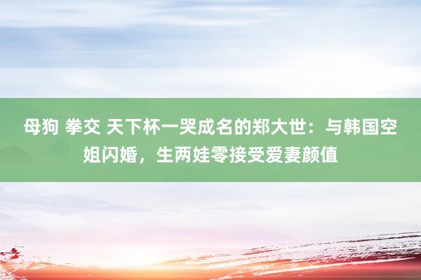 母狗 拳交 天下杯一哭成名的郑大世：与韩国空姐闪婚，生两娃零接受爱妻颜值