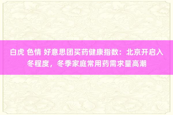 白虎 色情 好意思团买药健康指数：北京开启入冬程度，冬季家庭常用药需求量高潮