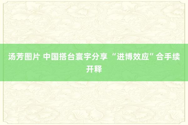 汤芳图片 中国搭台寰宇分享 “进博效应”合手续开释