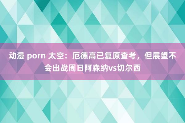 动漫 porn 太空：厄德高已复原查考，但展望不会出战周日阿森纳vs切尔西