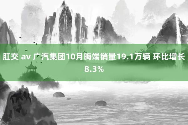 肛交 av 广汽集团10月晦端销量19.1万辆 环比增长8.3%