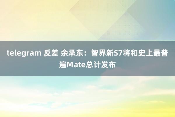 telegram 反差 余承东：智界新S7将和史上最普遍Mate总计发布