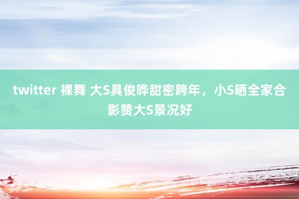 twitter 裸舞 大S具俊晔甜密跨年，小S晒全家合影赞大S景况好