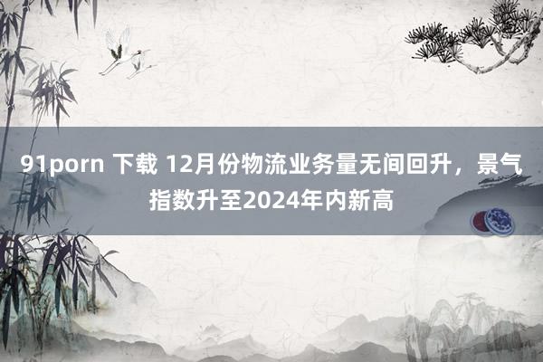 91porn 下载 12月份物流业务量无间回升，景气指数升至2024年内新高