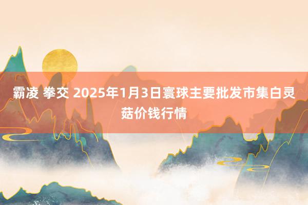 霸凌 拳交 2025年1月3日寰球主要批发市集白灵菇价钱行情