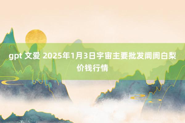 gpt 文爱 2025年1月3日宇宙主要批发阛阓白梨价钱行情