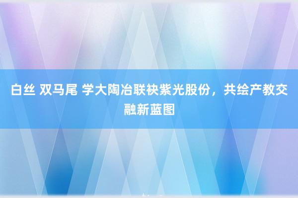 白丝 双马尾 学大陶冶联袂紫光股份，共绘产教交融新蓝图