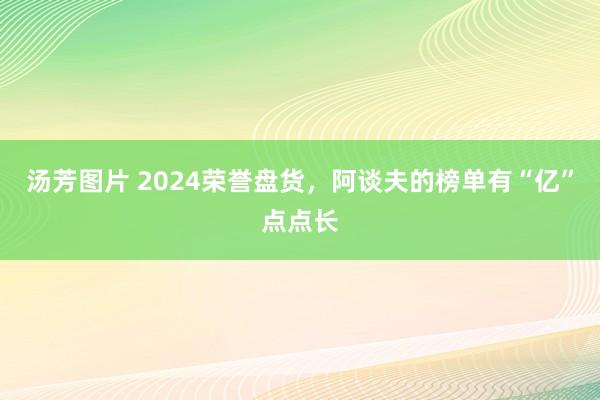 汤芳图片 2024荣誉盘货，阿谈夫的榜单有“亿”点点长