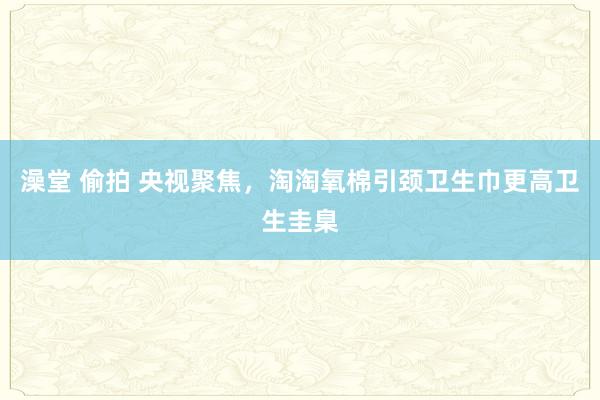 澡堂 偷拍 央视聚焦，淘淘氧棉引颈卫生巾更高卫生圭臬