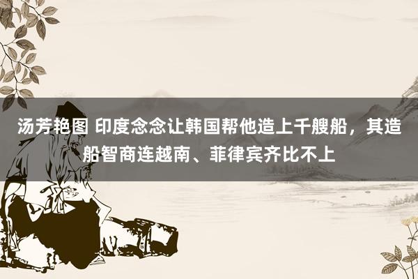 汤芳艳图 印度念念让韩国帮他造上千艘船，其造船智商连越南、菲律宾齐比不上