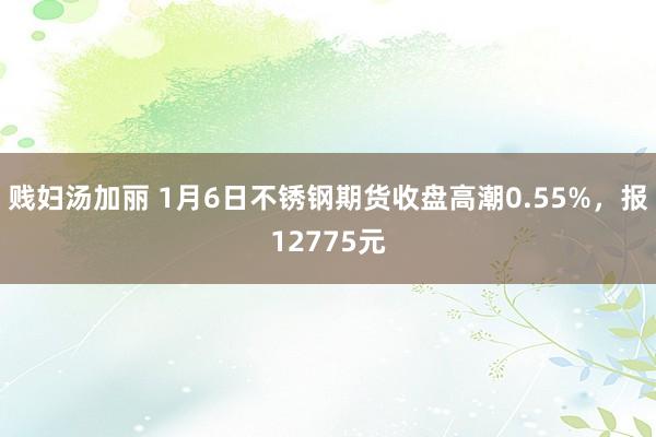 贱妇汤加丽 1月6日不锈钢期货收盘高潮0.55%，报12775元