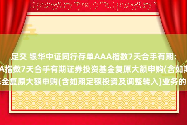 足交 银华中证同行存单AAA指数7天合手有期: 银华中证同行存单AAA指数7天合手有期证券投资基金复原大额申购(含如期定额投资及调整转入)业务的公告