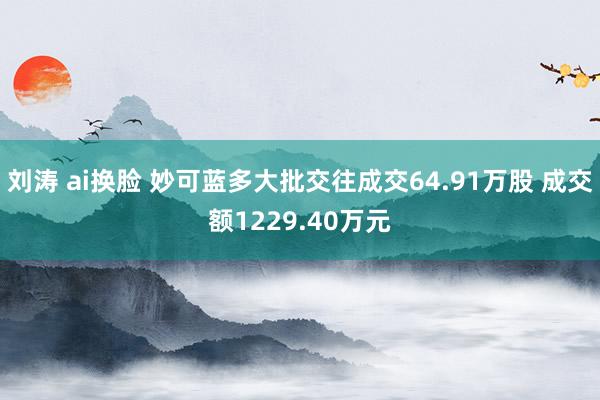 刘涛 ai换脸 妙可蓝多大批交往成交64.91万股 成交额1229.40万元