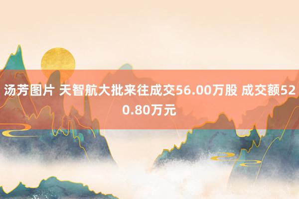 汤芳图片 天智航大批来往成交56.00万股 成交额520.80万元