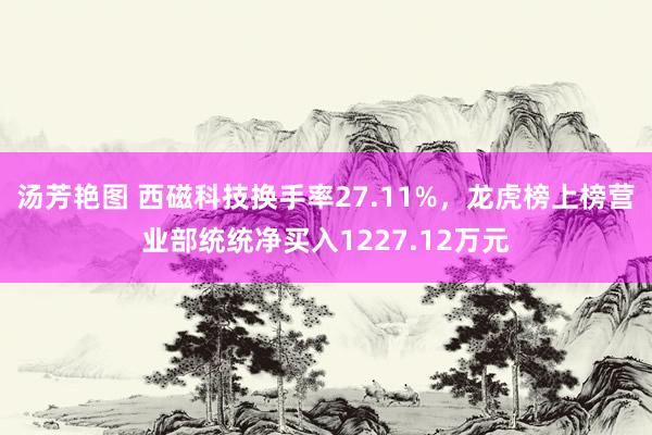 汤芳艳图 西磁科技换手率27.11%，龙虎榜上榜营业部统统净买入1227.12万元