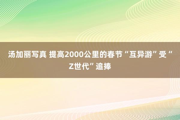 汤加丽写真 提高2000公里的春节“互异游”受“Z世代”追捧