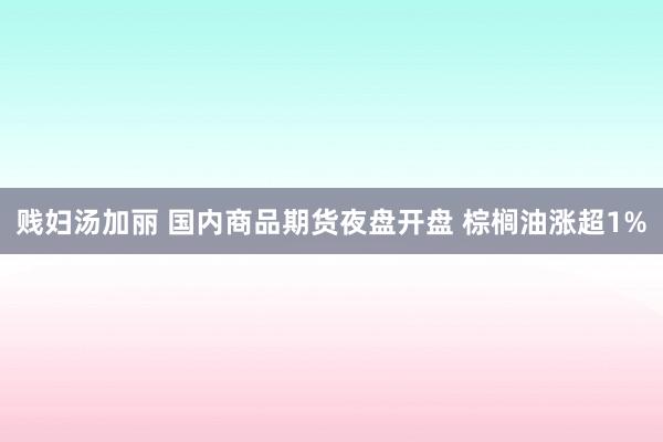 贱妇汤加丽 国内商品期货夜盘开盘 棕榈油涨超1%