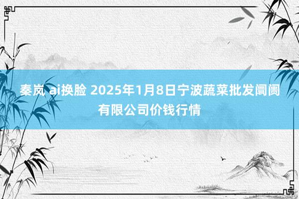 秦岚 ai换脸 2025年1月8日宁波蔬菜批发阛阓有限公司价钱行情