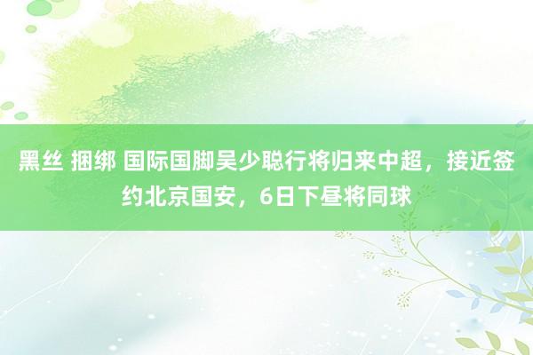 黑丝 捆绑 国际国脚吴少聪行将归来中超，接近签约北京国安，6日下昼将同球