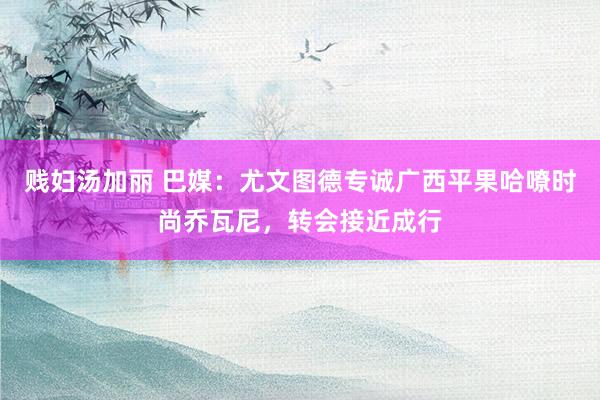 贱妇汤加丽 巴媒：尤文图德专诚广西平果哈嘹时尚乔瓦尼，转会接近成行