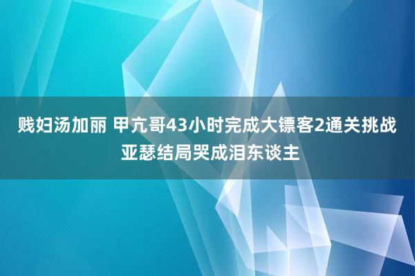 贱妇汤加丽 甲亢哥43小时完成大镖客2通关挑战 亚瑟结局哭成泪东谈主