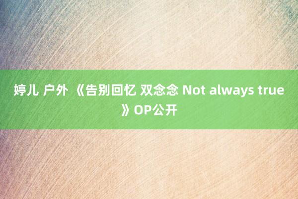 婷儿 户外 《告别回忆 双念念 Not always true》OP公开