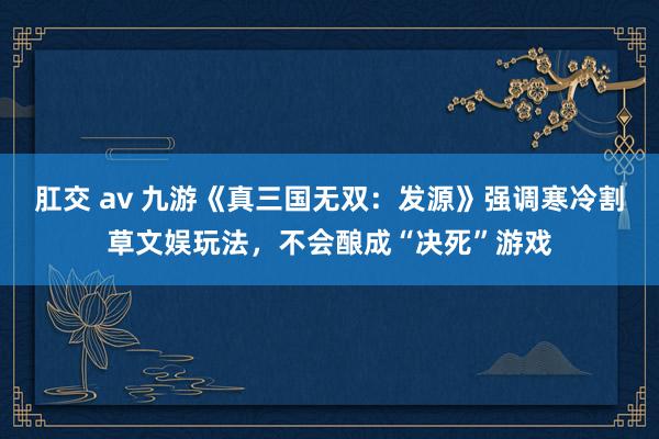 肛交 av 九游《真三国无双：发源》强调寒冷割草文娱玩法，不会酿成“决死”游戏