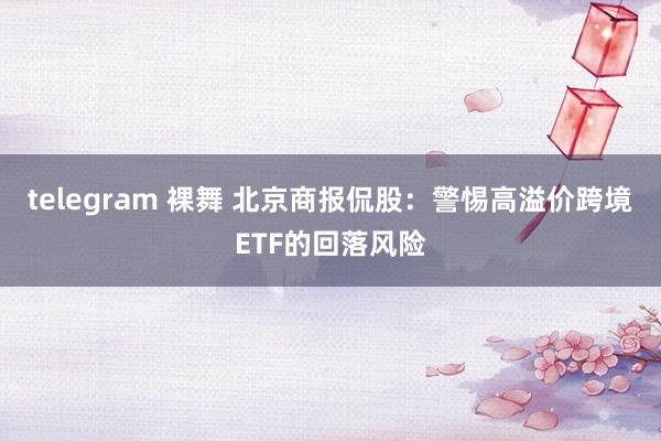 telegram 裸舞 北京商报侃股：警惕高溢价跨境ETF的回落风险