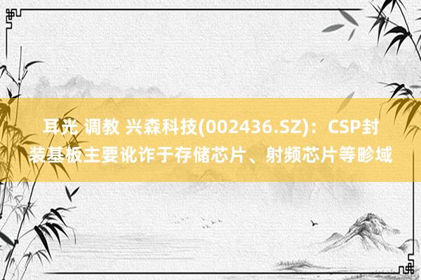 耳光 调教 兴森科技(002436.SZ)：CSP封装基板主要讹诈于存储芯片、射频芯片等畛域