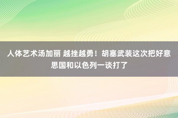 人体艺术汤加丽 越挫越勇！胡塞武装这次把好意思国和以色列一谈打了