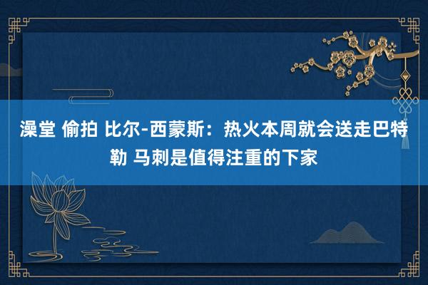 澡堂 偷拍 比尔-西蒙斯：热火本周就会送走巴特勒 马刺是值得注重的下家