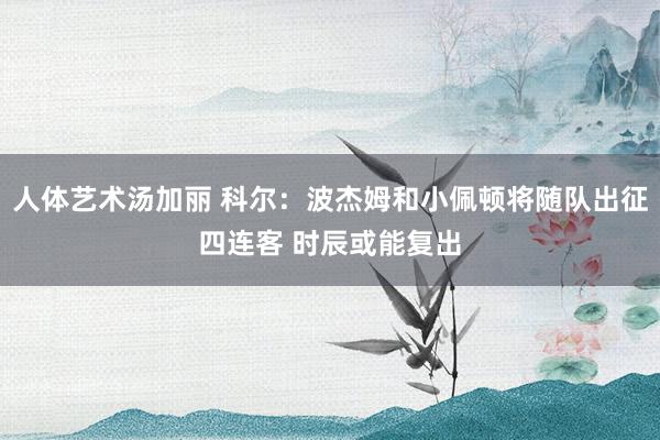 人体艺术汤加丽 科尔：波杰姆和小佩顿将随队出征四连客 时辰或能复出