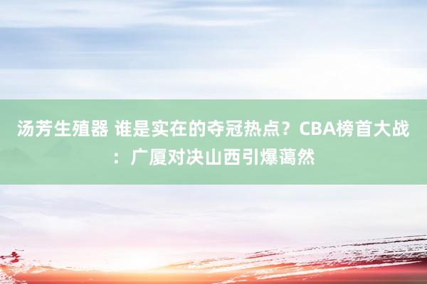 汤芳生殖器 谁是实在的夺冠热点？CBA榜首大战：广厦对决山西引爆蔼然