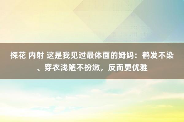 探花 内射 这是我见过最体面的姆妈：鹤发不染、穿衣浅陋不扮嫩，反而更优雅