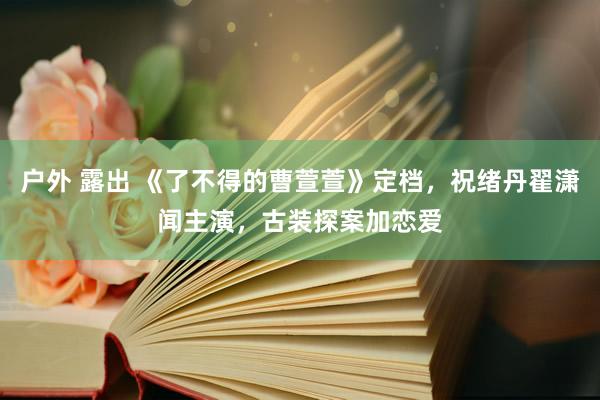 户外 露出 《了不得的曹萱萱》定档，祝绪丹翟潇闻主演，古装探案加恋爱