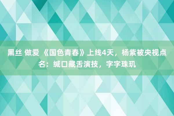 黑丝 做爱 《国色青春》上线4天，杨紫被央视点名：缄口藏舌演技，字字珠玑