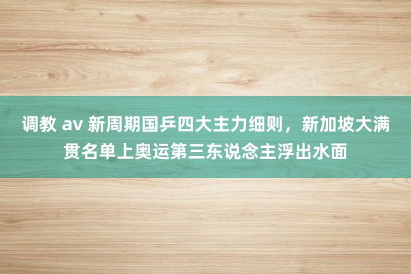 调教 av 新周期国乒四大主力细则，新加坡大满贯名单上奥运第三东说念主浮出水面