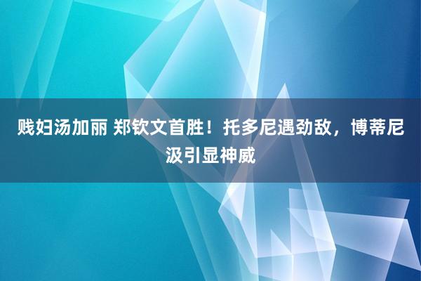 贱妇汤加丽 郑钦文首胜！托多尼遇劲敌，博蒂尼汲引显神威