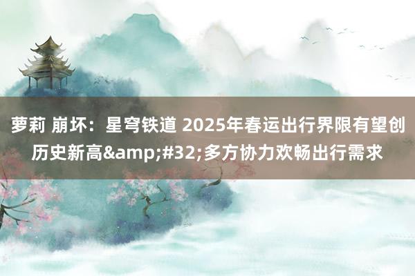 萝莉 崩坏：星穹铁道 2025年春运出行界限有望创历史新高&#32;多方协力欢畅出行需求