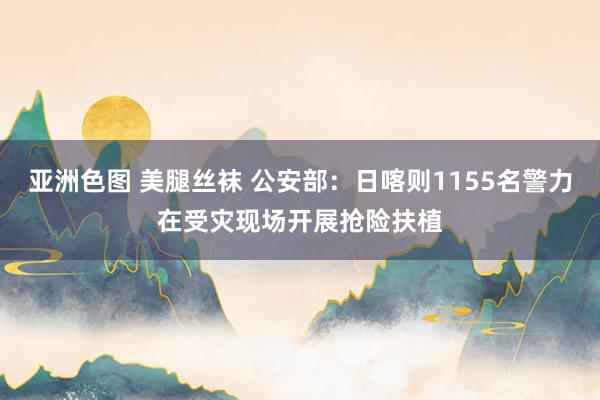 亚洲色图 美腿丝袜 公安部：日喀则1155名警力在受灾现场开展抢险扶植