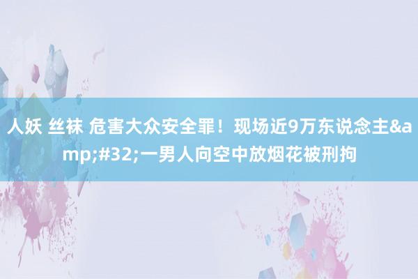 人妖 丝袜 危害大众安全罪！现场近9万东说念主&#32;一男人向空中放烟花被刑拘