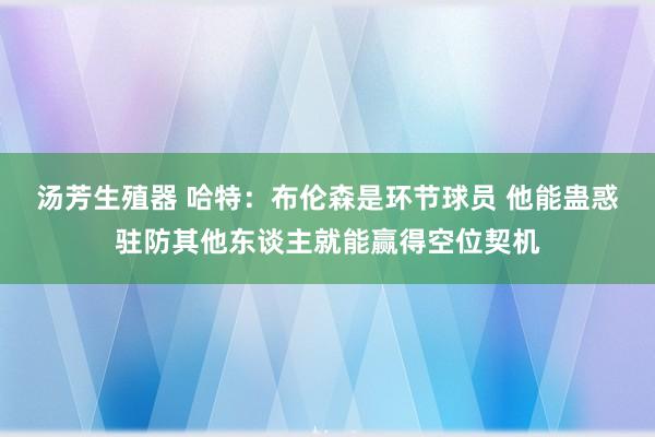 汤芳生殖器 哈特：布伦森是环节球员 他能蛊惑驻防其他东谈主就能赢得空位契机