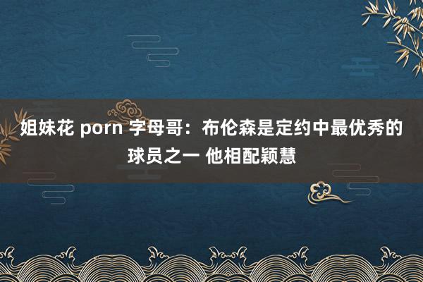 姐妹花 porn 字母哥：布伦森是定约中最优秀的球员之一 他相配颖慧